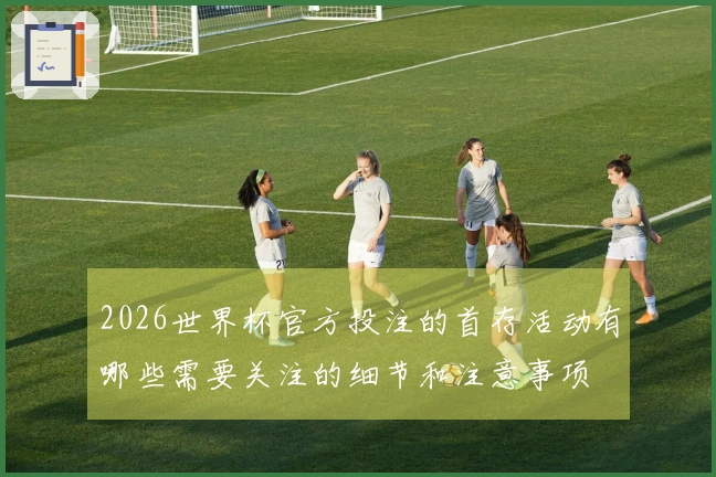 2026世界杯官方投注的首存活动有哪些需要关注的细节和注意事项