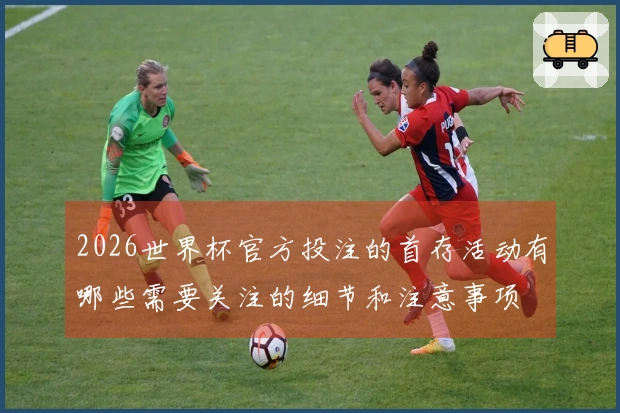 2026世界杯官方投注的首存活动有哪些需要关注的细节和注意事项