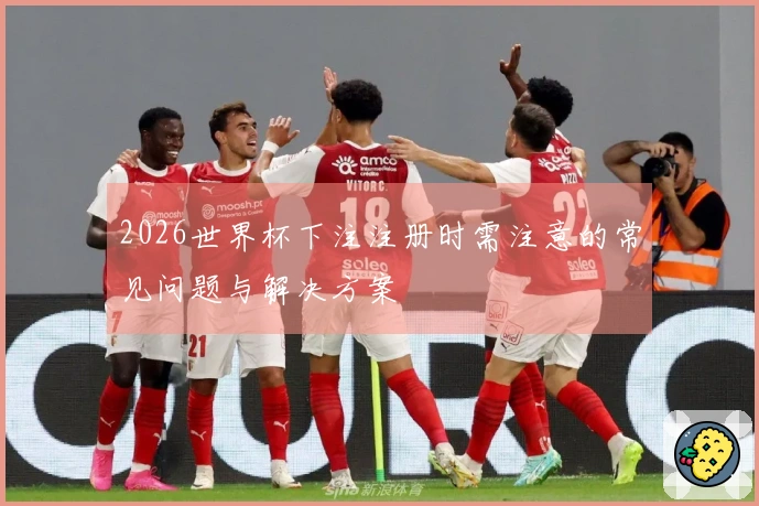 2026世界杯下注注册时需注意的常见问题与解决方案