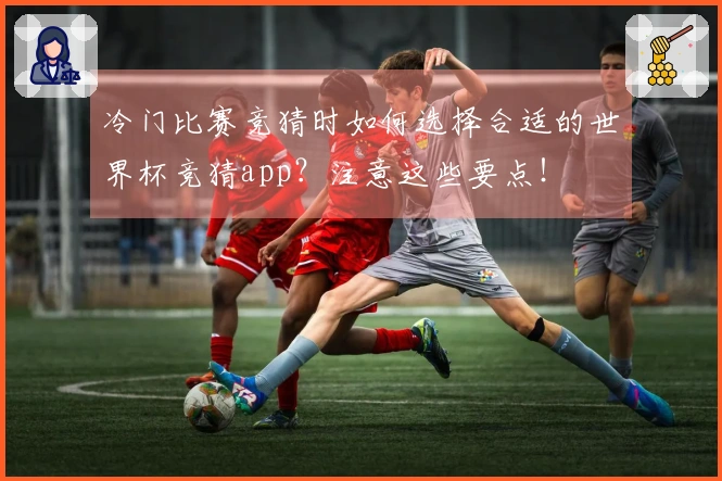 冷门比赛竞猜时如何选择合适的世界杯竞猜app？注意这些要点！