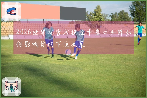 2026世界杯官方投注中盘口升降如何影响你的下注决策